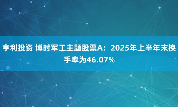 亨利投资 博时军工主题股票A：2025年上半年末换手率为46.07%