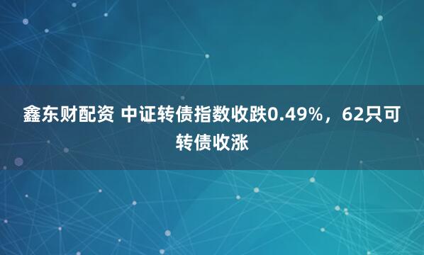 鑫东财配资 中证转债指数收跌0.49%,62只可转债收涨