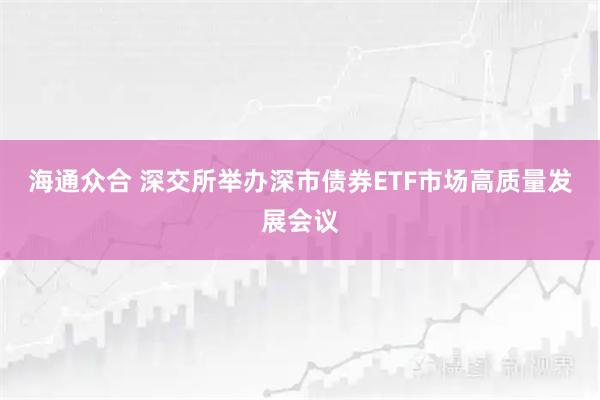海通众合 深交所举办深市债券ETF市场高质量发展会议