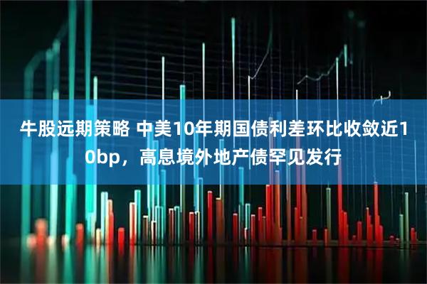 牛股远期策略 中美10年期国债利差环比收敛近10bp，高息境外地产债罕见发行