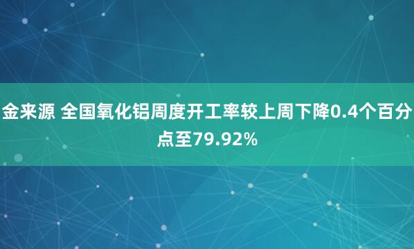 金来源 全国氧化铝周度开工率较上周下降0.4个百分点至79.92%