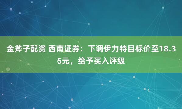 金斧子配资 西南证券：下调伊力特目标价至18.36元，给予买入评级