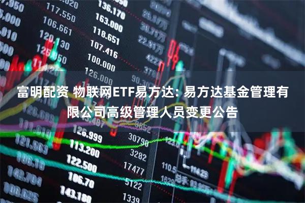 富明配资 物联网ETF易方达: 易方达基金管理有限公司高级管理人员变更公告