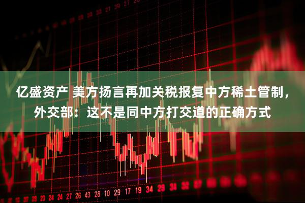 亿盛资产 美方扬言再加关税报复中方稀土管制，外交部：这不是同中方打交道的正确方式