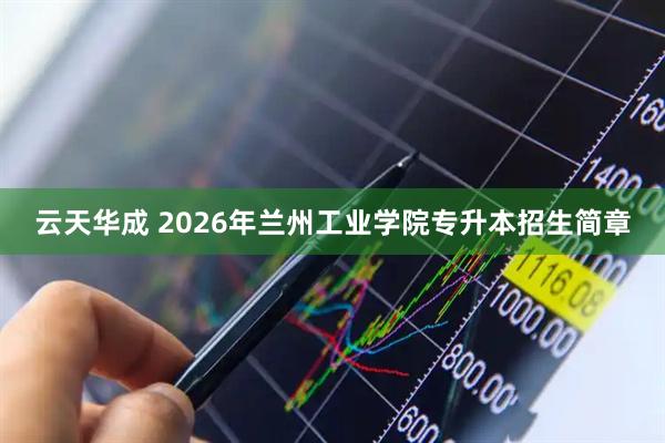 云天华成 2026年兰州工业学院专升本招生简章