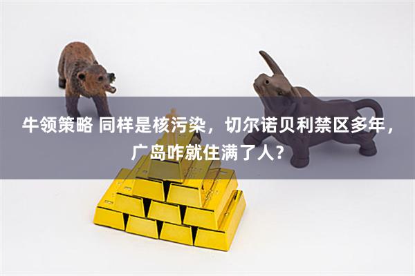 牛领策略 同样是核污染，切尔诺贝利禁区多年，广岛咋就住满了人？