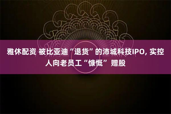 雅休配资 被比亚迪“退货”的沛城科技IPO, 实控人向老员工“慷慨” 赠股