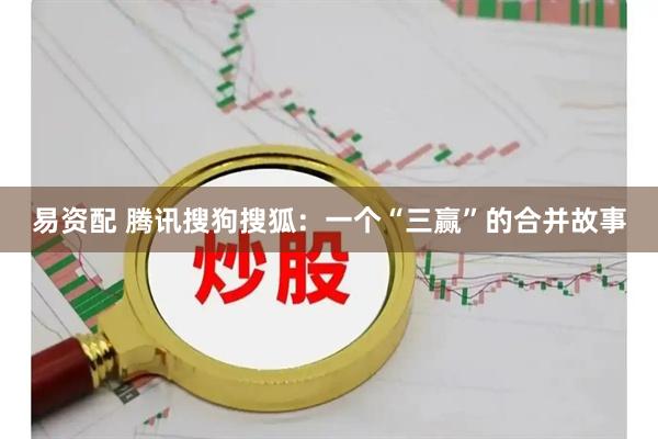 易资配 腾讯搜狗搜狐：一个“三赢”的合并故事