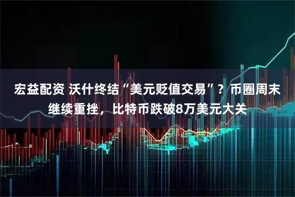 宏益配资 沃什终结“美元贬值交易”？币圈周末继续重挫，比特币跌破8万美元大关
