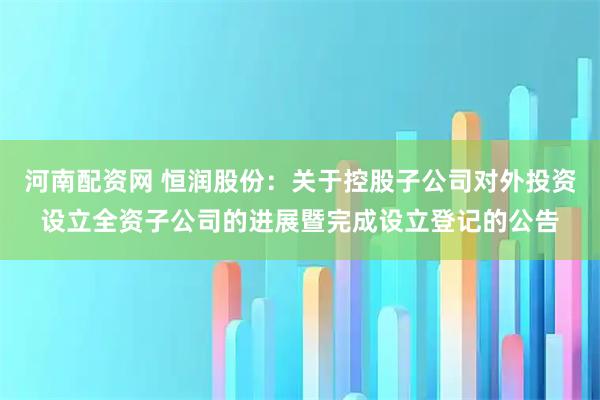 河南配资网 恒润股份：关于控股子公司对外投资设立全资子公司的进展暨完成设立登记的公告