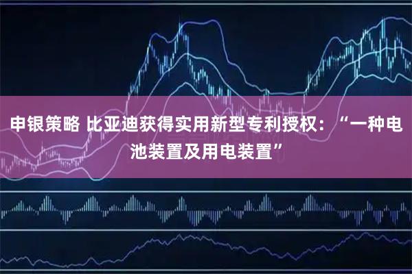 申银策略 比亚迪获得实用新型专利授权：“一种电池装置及用电装置”