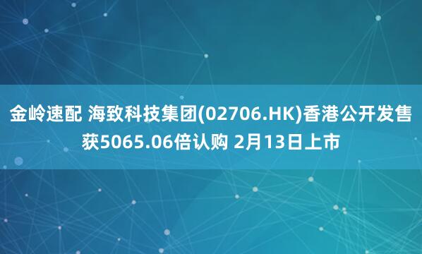 金岭速配 海致科技集团(02706.HK)香港公开发售获5065.06倍认购 2月13日上市