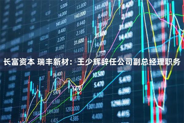 长富资本 瑞丰新材：王少辉辞任公司副总经理职务