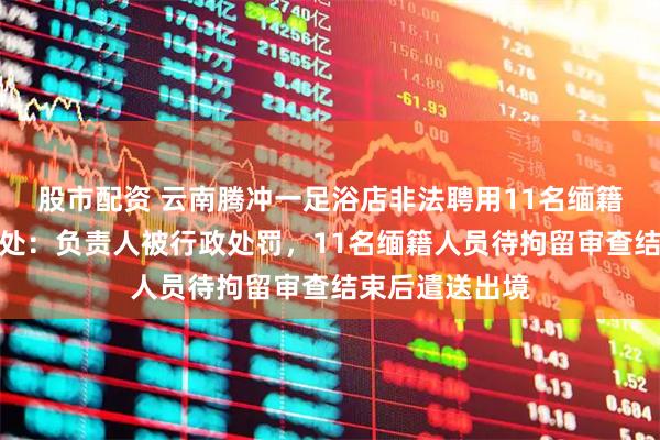股市配资 云南腾冲一足浴店非法聘用11名缅籍务工人员被查处：负责人被行政处罚，11名缅籍人员待拘留审查结束后遣送出境