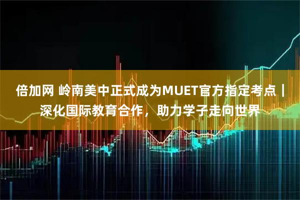 倍加网 岭南美中正式成为MUET官方指定考点｜深化国际教育合作，助力学子走向世界