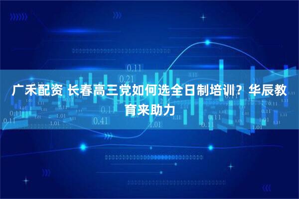 广禾配资 长春高三党如何选全日制培训？华辰教育来助力