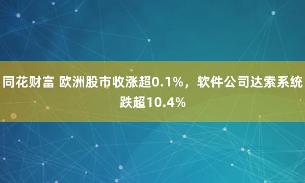 同花财富 欧洲股市收涨超0.1%，软件公司达索系统跌超10.4%