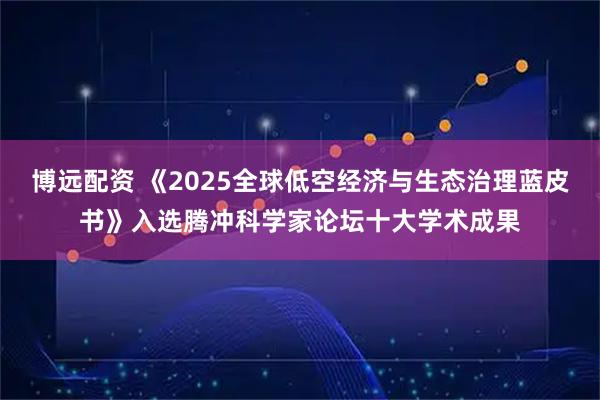 博远配资 《2025全球低空经济与生态治理蓝皮书》入选腾冲科学家论坛十大学术成果