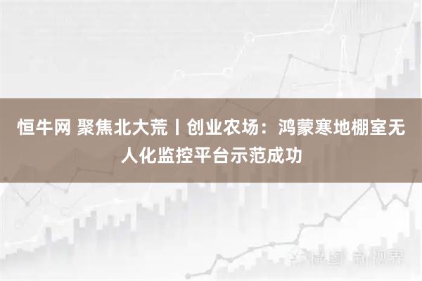 恒牛网 聚焦北大荒丨创业农场：鸿蒙寒地棚室无人化监控平台示范成功