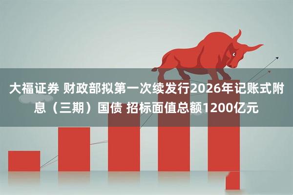 大福证券 财政部拟第一次续发行2026年记账式附息（三期）国债 招标面值总额1200亿元
