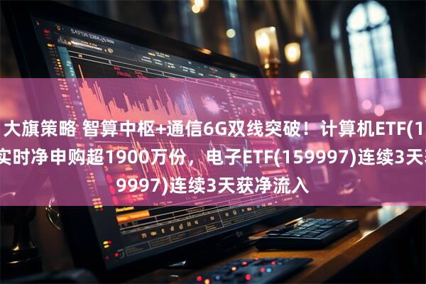 大旗策略 智算中枢+通信6G双线突破！计算机ETF(159998)实时净申购超1900万份，电子ETF(159997)连续3天获净流入