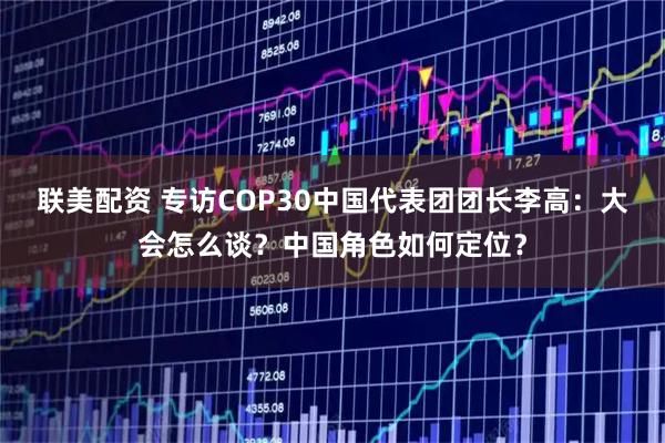联美配资 专访COP30中国代表团团长李高：大会怎么谈？中国角色如何定位？