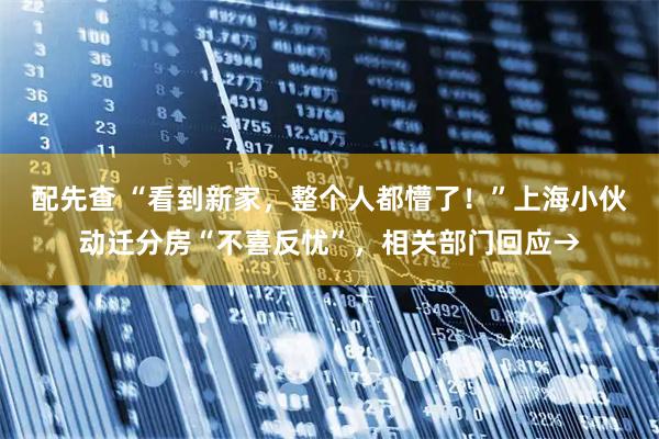 配先查 “看到新家，整个人都懵了！”上海小伙动迁分房“不喜反忧”，相关部门回应→