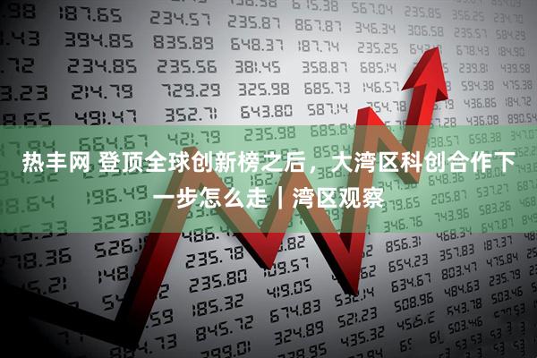 热丰网 登顶全球创新榜之后，大湾区科创合作下一步怎么走｜湾区观察