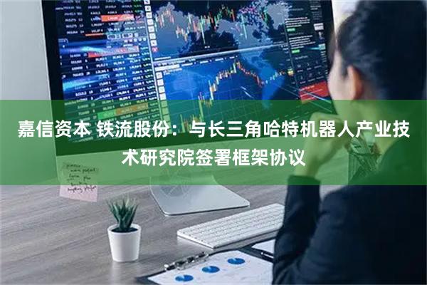 嘉信资本 铁流股份：与长三角哈特机器人产业技术研究院签署框架协议