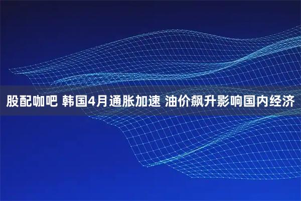 股配咖吧 韩国4月通胀加速 油价飙升影响国内经济