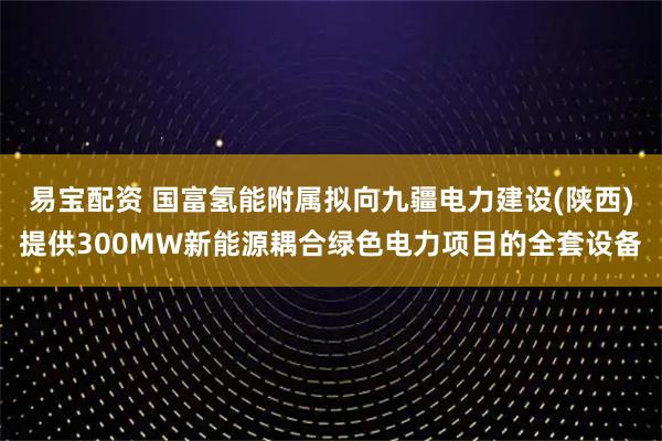 易宝配资 国富氢能附属拟向九疆电力建设(陕西)提供300MW新能源耦合绿色电力项目的全套设备